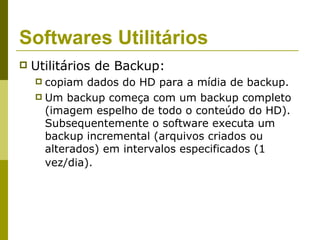 Softwares Utilitários
   Utilitários de Backup:
     copiam dados do HD para a mídia de backup.
     Um backup começa com um backup completo
      (imagem espelho de todo o conteúdo do HD).
      Subsequentemente o software executa um
      backup incremental (arquivos criados ou
      alterados) em intervalos especificados (1
      vez/dia).
 