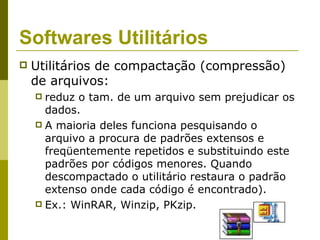 Softwares Utilitários
   Utilitários de compactação (compressão)
    de arquivos:
     reduz o tam. de um arquivo sem prejudicar os
      dados.
     A maioria deles funciona pesquisando o
      arquivo a procura de padrões extensos e
      freqüentemente repetidos e substituindo este
      padrões por códigos menores. Quando
      descompactado o utilitário restaura o padrão
      extenso onde cada código é encontrado).
     Ex.: WinRAR, Winzip, PKzip.
 