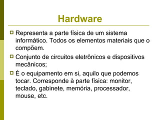 Hardware
 Representa a parte física de um sistema
  informático. Todos os elementos materiais que o
  compõem.
 Conjunto de circuitos eletrônicos e dispositivos
  mecânicos;
 É o equipamento em si, aquilo que podemos
  tocar. Corresponde à parte física: monitor,
  teclado, gabinete, memória, processador,
  mouse, etc.
 