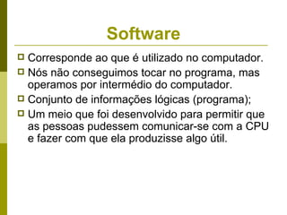 Software
 Corresponde ao que é utilizado no computador.
 Nós não conseguimos tocar no programa, mas
  operamos por intermédio do computador.
 Conjunto de informações lógicas (programa);
 Um meio que foi desenvolvido para permitir que
  as pessoas pudessem comunicar-se com a CPU
  e fazer com que ela produzisse algo útil.
 