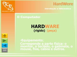 Introdução a Informática

O Computador

HARDWARE
(rígido) (peça)

SAIR

•Equipamento;
Corresponde a parte física: o
monitor, o teclado, o gabinete, o
mouse, fios, cabos e outros.

 