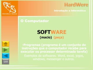 Introdução a Informática

O Computador

SOFTWARE
(macio) (peça)

SAIR

•Programas (programa é um conjunto de
instruções que o computador recebe para
executar ou processar determinada tarefa)
Exemplos de softwares: Word, excel, jogos,
windows, messenger e outros.

 