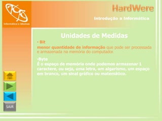 Introdução a Informática

Unidades de Medidas
• Bit
menor quantidade de informação que pode ser processada
e armazenada na memória do computador.
•Byte
É o espaço de memória onde podemos armazenar 1
caractere, ou seja, uma letra, um algarismo, um espaço
em branco, um sinal gráfico ou matemático.

SAIR

 