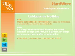 Introdução a Informática

Unidades de Medidas
• Bit
menor quantidade de informação que pode ser processada
e armazenada na memória do computador.
•Byte
É o espaço de memória onde podemos armazenar 1
caractere, ou seja, uma letra, um algarismo, um espaço
em branco, um sinal gráfico ou matemático.

•Cada Byte (1 caractere) é composto por 8 BITs.

SAIR

 
