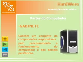 Introdução a Informática

Partes do Computador

•GABINETE

SAIR

Contém um conjunto de
componentes responsáveis
pelo
processamento
e
funcionamento
do
computador e dos demais
periféricos.

 
