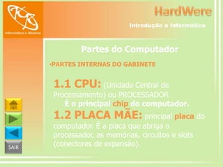 Introdução a Informática

Partes do Computador
•PARTES INTERNAS DO GABINETE

1.1 CPU: (Unidade Central de

Processamento) ou PROCESSADOR
É o principal chip do computador.

1.2 PLACA MÃE: principal placa do
SAIR

computador. É a placa que abriga o
processador, as memórias, circuitos e slots
(conectores de expansão).

 
