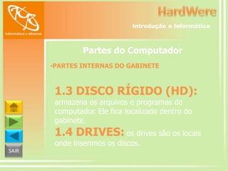 Introdução a Informática

Partes do Computador
•PARTES INTERNAS DO GABINETE

1.3 DISCO RÍGIDO (HD):
armazena os arquivos e programas do
computador. Ele fica localizado dentro do
gabinete.

1.4 DRIVES: os drives são os locais
onde inserimos os discos.
SAIR

 