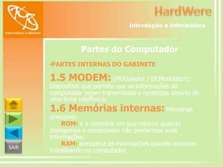 Introdução a Informática

Partes do Computador
•PARTES INTERNAS DO GABINETE

1.5 MODEM: (MOdulador / DEModulator):

Dispositivo que permite que as informações do
computador sejam transmitidas e recebidas através de
uma linha telefônica.

1.6 Memórias internas: Memórias

SAIR

principais.
ROM: é a memória em que mesmo quando
desligamos o computador não perdermos suas
informações.
RAM: armazena as informações quando estamos
trabalhando no computador.

 
