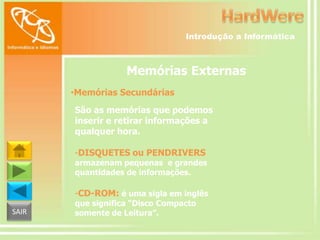 Introdução a Informática

Memórias Externas
•Memórias Secundárias
São as memórias que podemos
inserir e retirar informações a
qualquer hora.
-DISQUETES ou PENDRIVERS

armazenam pequenas e grandes
quantidades de informações.

-CD-ROM: é uma sigla em inglês
SAIR

que significa “Disco Compacto
somente de Leitura”.

 
