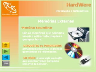 Introdução a Informática

Memórias Externas
•Memórias Secundárias
São as memórias que podemos
inserir e retirar informações a
qualquer hora.
-DISQUETES ou PENDRIVERS

armazenam pequenas e grandes
quantidades de informações.

-CD-ROM: é uma sigla em inglês
SAIR

que significa “Disco Compacto
somente de Leitura”.

 