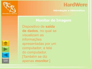Introdução a Informática

Monitor de Imagem

SAIR

Dispositivo de saída
de dados, no qual se
visualizam as
informações
apresentadas por um
computador; a tela
do computador.
[Também se diz
apenas monitor.]

 