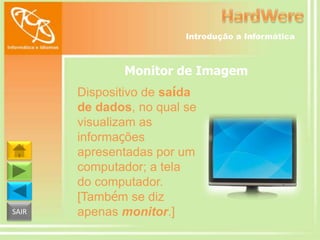 Introdução a Informática

Monitor de Imagem

SAIR

Dispositivo de saída
de dados, no qual se
visualizam as
informações
apresentadas por um
computador; a tela
do computador.
[Também se diz
apenas monitor.]

 