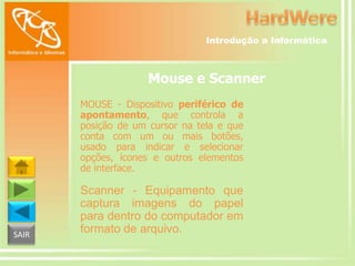 Introdução a Informática

Mouse e Scanner
MOUSE - Dispositivo periférico de
apontamento, que controla a
posição de um cursor na tela e que
conta com um ou mais botões,
usado para indicar e selecionar
opções, ícones e outros elementos
de interface.

SAIR

Scanner - Equipamento que
captura imagens do papel
para dentro do computador em
formato de arquivo.

 