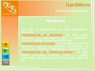Introdução a Informática

Periféricos

SAIR

São todos os equipamentos que estão interligados à
placa mãe.
•PERIFÉRICOS DE ENTRADA: por meio destes
periféricos nos comunicamos com o computador:
TECLADO, MOUSE, SCANNER, MICROFONE.
•PERIFÉRICOS DE SAÍDA: por meio destes periféricos
obtemos o retorno das atividades desenvolvidas no
computador: MONITOR, IMPRESSORA, CAIXAS DE SOM.
•PERIFÉRICOS DE “ENTRADA-SAÍDA”: por meio
destes periféricos podemos enviar e receber
informações: MODEM, DRIVE DE DISQUETE, DRIVE DE
CD.

 