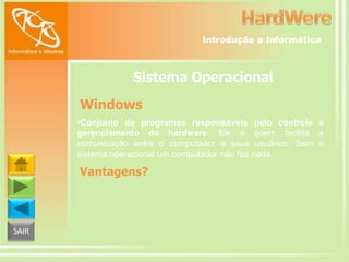 Introdução a Informática

Sistema Operacional
Windows
•Conjunto de programas responsáveis pelo controle e
gerenciamento do hardware. Ele é quem facilita a
comunicação entre o computador e seus usuários. Sem o
sistema operacional um computador não faz nada.

Vantagens?

SAIR

 