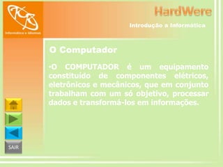 Introdução a Informática

O Computador
•O COMPUTADOR é um equipamento
constituído de componentes elétricos,
eletrônicos e mecânicos, que em conjunto
trabalham com um só objetivo, processar
dados e transformá-los em informações.

SAIR

 