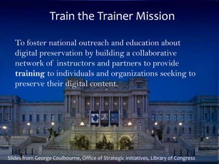 Train the Trainer Mission
The LIBRARY of CONGRESS
To foster national outreach and education about
digital preservation by building a collaborative
network of instructors and partners to provide
training to individuals and organizations seeking to
preserve their digital content.
Train the Trainer Mission
11
Slides from George Coulbourne, Office of Strategic Initiatives, Library of Congress
 
