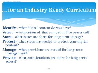 …for an Industry Ready Curriculum
Identify - what digital content do you have?
Select - what portion of that content will be preserved?
Store - what issues are there for long term storage?
Protect - what steps are needed to protect your digital
content?
Manage - what provisions are needed for long-term
management?
Provide - what considerations are there for long-term
access?
The LIBRARY of CONGRESS
13
 