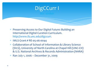 DigCCurr I
say: seeker
Preserving Access to Our Digital Future: Building an
International Digital Curation Curriculum.
http://www.ils.unc.edu/digccurr.
IMLS Grant # RE-05-06-0044
Collaboration of School of Information & Library Science
(SILS), University of North Carolina at Chapel Hill (UNC-CH)
& U.S. National Archives & Records Administration (NARA)
Ran July 1, 2006 – December 31, 2009
18
 