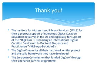 Thank you!
* The Institute for Museum and Library Services (IMLS) for
their generous support of numerous Digital Curation
Education initiatives in the US and especially for support
of the “DigCCurr II: Extending an International Digital
Curation Curriculum to Doctoral Students and
Practitioners” (#RE-05-08-0060-08).
* The DigCurV team for all their hard work on this project
and the solid framework they have developed.
* The European Commission that funded DigCurV through
their Leonardo da Vinci programme.
2
 