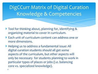 DigCCurr Matrix of Digital Curation
Knowledge & Competencies
 Tool for thinking about, planning for, identifying &
organizing material to cover in curriculum.
 Each unit of curriculum content can address one or
more dimensions.
 Helping us to address a fundamental issue: All
digital curation students should all get some
aspects of the curriculum, but other aspects will
only be necessary for students planning to work in
particular types of places or jobs (i.e. balancing
core vs. specialized knowledge).
20
 