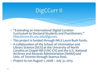 DigCCurr II
“Extending an International Digital Curation
Curriculum to Doctoral Students and Practitioners.”
http://www.ils.unc.edu/digccurr.
This project is funded through IMLS Laura Bush funds.
A collaboration of the School of Information and
Library Science (SILS) at the University of North
Carolina at Chapel Hill (UNC-CH) and the U.S. National
Archives and Records Administration (NARA) and
Univ. of Toronto through Seamus Ross.
Project to run August 1, 2008 – July 31, 2013.
22
 