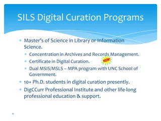 SILS Digital Curation Programs
Master’s of Science in Library or Information
Science.
Concentration in Archives and Records Management.
Certificate in Digital Curation.
Dual MSIS/MSLS – MPA program with UNC School of
Government.
10+ Ph.D. students in digital curation presently.
DigCCurr Professional Institute and other life-long
professional education & support.
25
 
