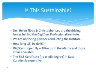 Drs. Helen Tibbo & Christopher Lee are the driving
forces behind the DigCCurr Professional Institute
We are not being paid for conducting the Institute…
How long will be do it???
DigCCurr hopefully will live on in the Matrix and those
it has educated
The SILS Certificate (30 credit degree) in Data
Curation is expensive…
26
Is This Sustainable?
 