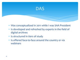 DAS
Was conceptualized in 2011 while I was SAA President
Is developed and refreshed by experts in the field of
digital archives
Is structured in tiers of study
Is offered face-to-face around the country or via
webinars
28
 