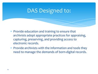 DAS Designed to:
Provide education and training to ensure that
archivists adopt appropriate practices for appraising,
capturing, preserving, and providing access to
electronic records.
Provide archivists with the information and tools they
need to manage the demands of born-digital records.
29
 