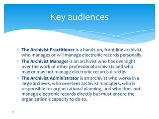 Key audiences
The Archivist Practitioner is a hands-on, front-line archivist
who manages or will manage electronic records personally.
The Archivist Manager is an archivist who has oversight
over the work of other professional archivists and who
may or may not manage electronic records directly.
The Archivist Administrator is an archivist who works in a
large archives, who oversees archivist managers, who is
responsible for organizational planning, and who does not
manage electronic records directly but must ensure the
organization’s capacity to do so.
32
 