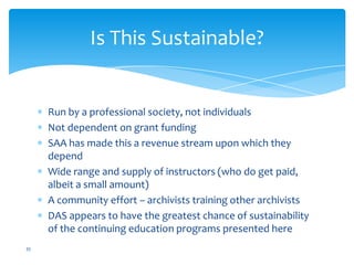 Run by a professional society, not individuals
Not dependent on grant funding
SAA has made this a revenue stream upon which they
depend
Wide range and supply of instructors (who do get paid,
albeit a small amount)
A community effort – archivists training other archivists
DAS appears to have the greatest chance of sustainability
of the continuing education programs presented here
35
Is This Sustainable?
 