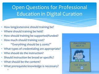 How long/extensive should training be?
Where should training be held?
How should training be supported/funded?
How much should training cost?
“Everything should be 5 cents!”
What types of credentialing are appropriate?
Who should do the instruction?
Should instruction be broad or specific?
What should be the content?
What prerequisite knowledge is necessary?
Open Questions for Professional
Education in Digital Curation
37
 