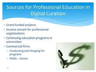 Grant-funded projects
Income stream for professional
organizations
Continuing education programs in
universities
Commercial firms
Conducting and charging for
programs
PASIG – Oracle
Sources for Professional Education in
Digital Curation
40
 