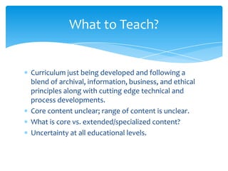 What to Teach?
Curriculum just being developed and following a
blend of archival, information, business, and ethical
principles along with cutting edge technical and
process developments.
Core content unclear; range of content is unclear.
What is core vs. extended/specialized content?
Uncertainty at all educational levels.
43
 