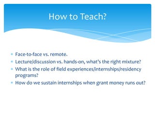 How to Teach?
Face-to-face vs. remote.
Lecture/discussion vs. hands-on, what’s the right mixture?
What is the role of field experiences/internships/residency
programs?
How do we sustain internships when grant money runs out?
44
 