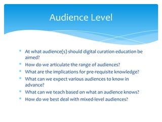 Audience Level
* At what audience(s) should digital curation education be
aimed?
* How do we articulate the range of audiences?
* What are the implications for pre-requisite knowledge?
* What can we expect various audiences to know in
advance?
* What can we teach based on what an audience knows?
* How do we best deal with mixed-level audiences?
45
 