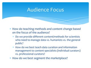 Audience Focus
How do teaching methods and content change based
on the focus of the audience?
Do we provide different content/methods for scientists
who need to manage data vs. humanists vs. the general
public?
How do we best teach data curation and information
management to content specialists (individual curators)
vs. professional curators?
How do we best segment the marketplace?
46
 