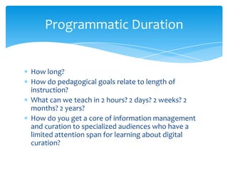 Programmatic Duration
How long?
How do pedagogical goals relate to length of
instruction?
What can we teach in 2 hours? 2 days? 2 weeks? 2
months? 2 years?
How do you get a core of information management
and curation to specialized audiences who have a
limited attention span for learning about digital
curation?
47
 