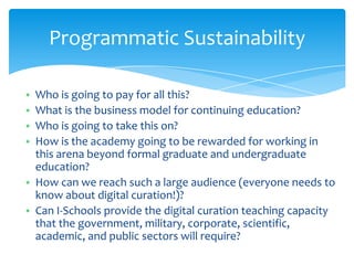 Programmatic Sustainability
• Who is going to pay for all this?
• What is the business model for continuing education?
• Who is going to take this on?
• How is the academy going to be rewarded for working in
this arena beyond formal graduate and undergraduate
education?
• How can we reach such a large audience (everyone needs to
know about digital curation!)?
• Can I-Schools provide the digital curation teaching capacity
that the government, military, corporate, scientific,
academic, and public sectors will require?
48
 