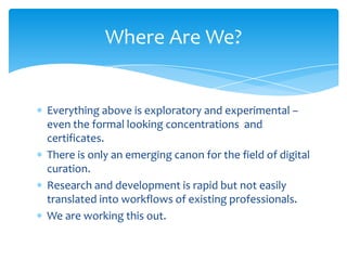 Where Are We?
Everything above is exploratory and experimental –
even the formal looking concentrations and
certificates.
There is only an emerging canon for the field of digital
curation.
Research and development is rapid but not easily
translated into workflows of existing professionals.
We are working this out.
49
 
