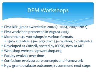 DPM Workshops
First NEH grant awarded in 2002 (+ 2004, 2007, 2012)
First workshop presented in August 2003
More than 40 workshops in various formats
1400+ attendees, 350+ orgs (from 35+ countries, 6 continents)
Developed at Cornell, hosted by ICPSR, now at MIT
Workshop website: dpworkshop.org
Faculty evolves over time
Curriculum evolves: core concepts and framework
New grant: evaluate outcomes, recommend next steps5
 