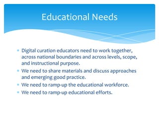 Educational Needs
Digital curation educators need to work together,
across national boundaries and across levels, scope,
and instructional purpose.
We need to share materials and discuss approaches
and emerging good practice.
We need to ramp-up the educational workforce.
We need to ramp-up educational efforts.
50
 