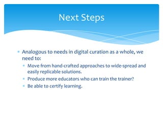 Next Steps
Analogous to needs in digital curation as a whole, we
need to:
Move from hand-crafted approaches to wide-spread and
easily replicable solutions.
Produce more educators who can train the trainer?
Be able to certify learning.
51
 