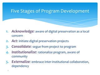 Five Stages of Program Development
1. Acknowledge: aware of digital preservation as a local
concern
2. Act: initiate digital preservation projects
3. Consolidate: segue from project to program
4. Institutionalize: rationalize program, aware of
community
5. Externalize: embrace inter-institutional collaboration,
dependency
7
 
