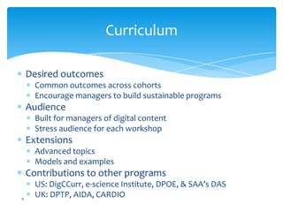 Curriculum
Desired outcomes
Common outcomes across cohorts
Encourage managers to build sustainable programs
Audience
Built for managers of digital content
Stress audience for each workshop
Extensions
Advanced topics
Models and examples
Contributions to other programs
US: DigCCurr, e-science Institute, DPOE, & SAA’s DAS
UK: DPTP, AIDA, CARDIO8
 