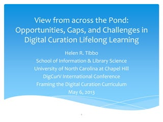 View from across the Pond:
Opportunities, Gaps, and Challenges in
Digital Curation Lifelong Learning
Helen R. Tibbo
School of Information & Library Science
University of North Carolina at Chapel Hill
DigCurV International Conference
Framing the Digital Curation Curriculum
May 6, 2013
1
 