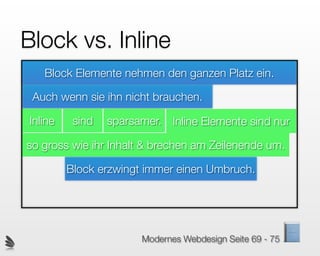 Block vs. Inline
   Block Elemente nehmen den ganzen Platz ein.

 Auch wenn sie ihn nicht brauchen.

Inline    sind   sparsamer. Inline Elemente sind nur

so gross wie ihr Inhalt & brechen am Zeilenende um.

         Block erzwingt immer einen Umbruch.




                       Modernes Webdesign Seite 69 - 75
 