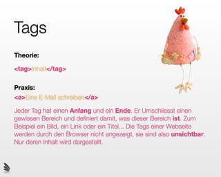 Tags
Theorie:

<tag>Inhalt</tag>

Praxis:
<a>Eine E-Mail schreiben</a>

Jeder Tag hat einen Anfang und ein Ende. Er Umschliesst einen
gewissen Bereich und deﬁniert damit, was dieser Bereich ist. Zum
Beispiel ein Bild, ein Link oder ein Titel... Die Tags einer Webseite
werden durch den Browser nicht angezeigt, sie sind also unsichtbar.
Nur deren Inhalt wird dargestellt.
 