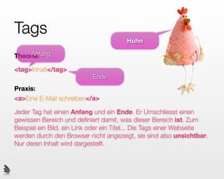 Tags
                                        Huhn

     Anfang
Theorie:

<tag>Inhalt</tag>
                           Ende
Praxis:
<a>Eine E-Mail schreiben</a>

Jeder Tag hat einen Anfang und ein Ende. Er Umschliesst einen
gewissen Bereich und deﬁniert damit, was dieser Bereich ist. Zum
Beispiel ein Bild, ein Link oder ein Titel... Die Tags einer Webseite
werden durch den Browser nicht angezeigt, sie sind also unsichtbar.
Nur deren Inhalt wird dargestellt.
 